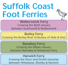 List of Suffolk Foot Ferries: crossing the Blyth estuary between Southwold and Walberswick; Butley Ferry across the Butley River; crossing the Deben estuary between Bawdsey and Felixstowe Ferry; and crossing the Stour and Orwell estuaries between Felixstowe, Shotley and Harwich